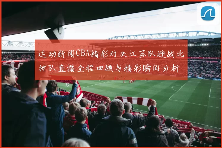 运动新闻CBA精彩对决江苏队迎战北控队直播全程回顾与精彩瞬间分析