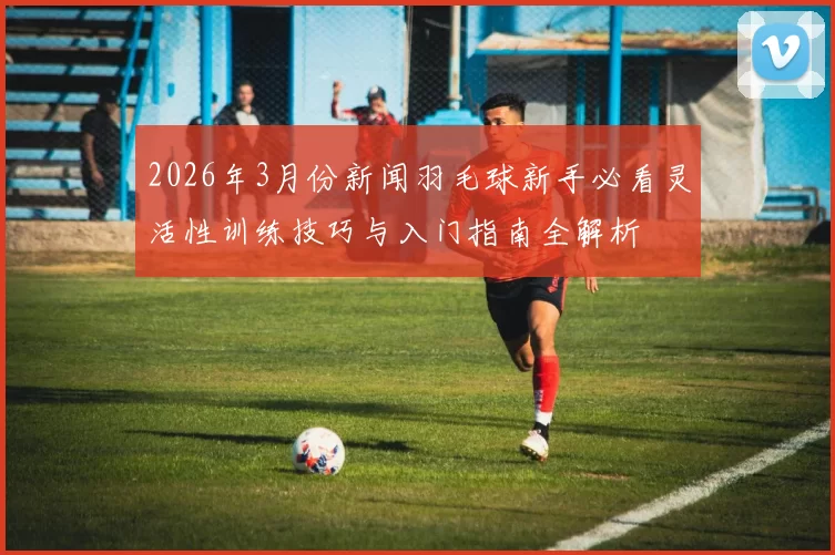 2026年3月份新闻羽毛球新手必看灵活性训练技巧与入门指南全解析