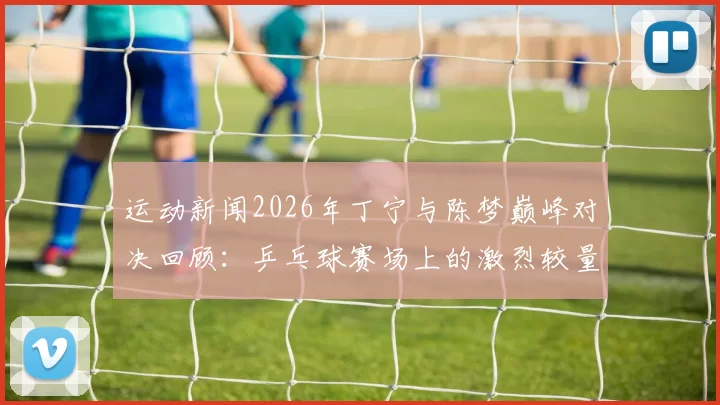 运动新闻2026年丁宁与陈梦巅峰对决回顾：乒乓球赛场上的激烈较量与精彩瞬间
