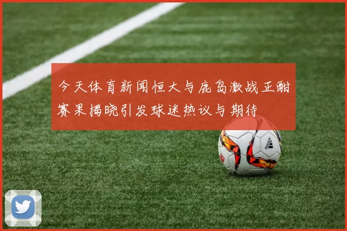 今天体育新闻恒大与鹿岛激战正酣赛果揭晓引发球迷热议与期待