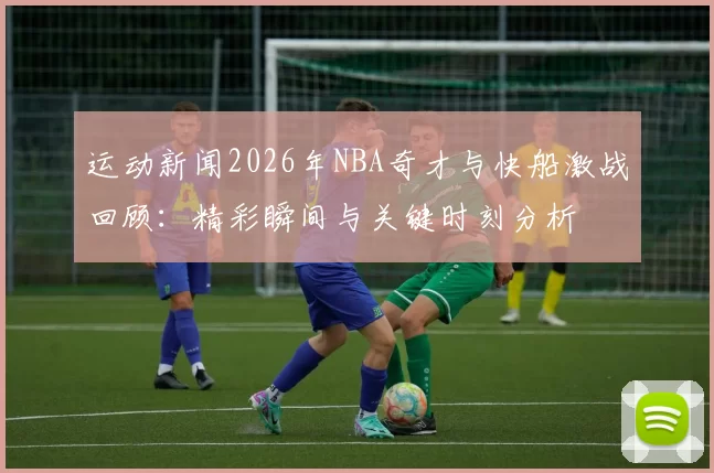 运动新闻2026年NBA奇才与快船激战回顾：精彩瞬间与关键时刻分析