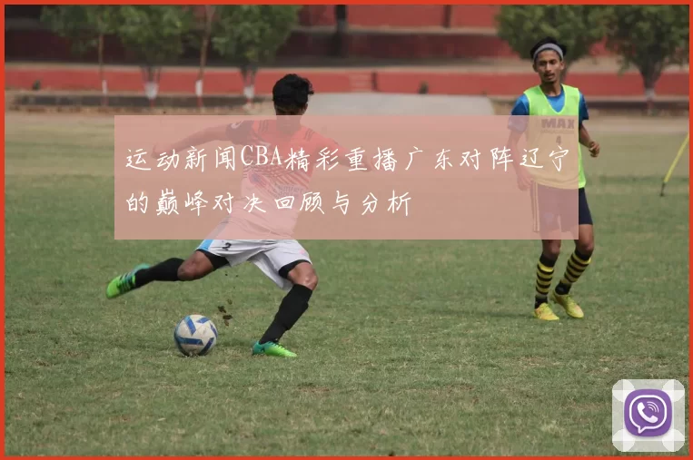 运动新闻CBA精彩重播广东对阵辽宁的巅峰对决回顾与分析